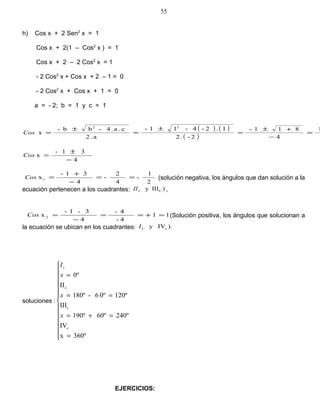 h) Cos x + 2 Sen2
x = 1
Cos x + 2(1 – Cos2
x ) = 1
Cos x + 2 – 2 Cos2
x = 1
- 2 Cos2
x + Cos x + 2 – 1 = 0
- 2 Cos2
x + Cos x + 1 = 0
a = - 2; b = 1 y c = 1
( ) ( )
( )
1
4
811-
2-.2
1.2-4-11-
a.2
c.a.4-bb-
x
22
=
−
+±
=
±
=
±
=Cos
4
31-
x
−
±
=Cos
2
1
-
4
2
-
4
31-
x1 ==
−
+
=Cos (solución negativa, los ángulos que dan solución a la
ecuación pertenecen a los cuadrantes: )IIIy CCII .
11
4-
4-
4
3-1-
x 2 =+==
−
=Cos (Solución positiva, los ángulos que solucionan a
la ecuación se ubican en los cuadrantes: ).IVy cCI
soluciones :













=
=+=
==
=
360ºx
IV
240º60º190º
III
120º0º6-180º
II
0º
c
c
c
x
x
x
Ic
EJERCICIOS:
55
 