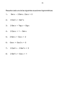 Resuelva cada una de las siguientes ecuaciones trigonométricas:
1.- Sen x – 2 Sen x . Cos x = 0
2.- 3 Cos3
x = Sen2
x
3.- 2 Sec x = Tag x + Ctg x
4.- 2 Cos x = 1 – Sen x
5.- 2 Sen x + Csc x = 2
6.- Cos x + Cos 2 x = 0
7.- 2 Cos2
x – 3 Sen2
x = 0
8.- 2 Sen2
x + Cos x = 1
56
 