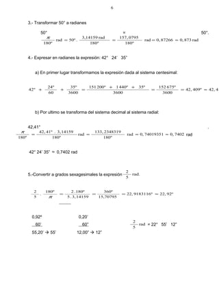 3.- Transformar 50° a radianes
50° = 50°.
rad8730,872660,rad
º180
0795157,
º180
rad3,14159
.50ºrad
180º
≈===
π
4.- Expresar en radianes la expresión: 42° 24’ 35”
a) En primer lugar transformamos la expresión dada al sistema centesimal:
4142,409º42,
3600
675º152
3600
35º440º1200º151
3600
35º
60
24º
º42 ≈==
++
=++
b) Por ultimo se transforma del sistema decimal al sistema radial:
42,41° .
74020,740193510,rad
º180
2348319133,
rad
º180
141593,.41º42,
180º
≈===
π
rad
42° 24’ 35” ≈ 0,7402 rad
5.-Convertir a grados sexagesimales la expresión rad.
5
2
92º22,9183116º22,
15,70795
360º
141593,.5
180º.2180º
.
5
2
≈===
π
0,92º 0,20’
60’ 60” rad
5
2
= 22° 55’ 12”
55,20’  55’ 12,00”  12”
6
 