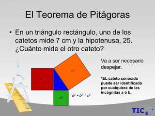 El Teorema de Pitágoras
• En un triángulo rectángulo, uno de los
  catetos mide 7 cm y la hipotenusa, 25.
  ¿Cuánto mide el otro cateto?
                             Va a ser necesario
                             despejar.

                             *EL cateto conocido
                             puede ser identificado
                             por cualquiera de las
                             incógnitas a ó b.
 