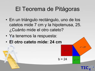 El Teorema de Pitágoras
• En un triángulo rectángulo, uno de los
  catetos mide 7 cm y la hipotenusa, 25.
  ¿Cuánto mide el otro cateto?
• Ya tenemos la respuesta:
• El otro cateto mide: 24 cm



                           b = 24
 