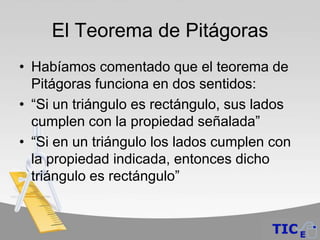 El Teorema de Pitágoras
• Habíamos comentado que el teorema de
  Pitágoras funciona en dos sentidos:
• “Si un triángulo es rectángulo, sus lados
  cumplen con la propiedad señalada”
• “Si en un triángulo los lados cumplen con
  la propiedad indicada, entonces dicho
  triángulo es rectángulo”
 