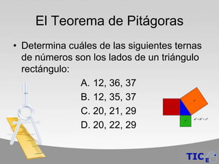 El Teorema de Pitágoras
• Determina cuáles de las siguientes ternas
  de números son los lados de un triángulo
  rectángulo:
              A. 12, 36, 37
              B. 12, 35, 37
              C. 20, 21, 29
              D. 20, 22, 29
 
