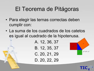 El Teorema de Pitágoras
• Para elegir las ternas correctas deben
  cumplir con:
• La suma de los cuadrados de los catetos
  es igual al cuadrado de la hipotenusa.
                A. 12, 36, 37
                B. 12, 35, 37
                C. 20, 21, 29
                D. 20, 22, 29
 