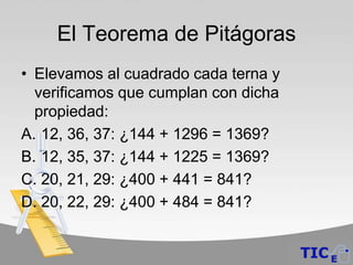 El Teorema de Pitágoras
• Elevamos al cuadrado cada terna y
  verificamos que cumplan con dicha
  propiedad:
A. 12, 36, 37: ¿144 + 1296 = 1369?
B. 12, 35, 37: ¿144 + 1225 = 1369?
C. 20, 21, 29: ¿400 + 441 = 841?
D. 20, 22, 29: ¿400 + 484 = 841?
 