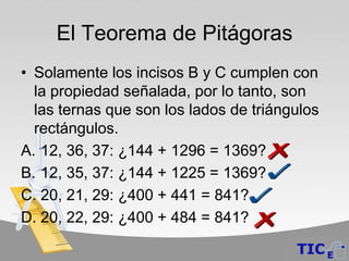 El Teorema de Pitágoras
• Solamente los incisos B y C cumplen con
  la propiedad señalada, por lo tanto, son
  las ternas que son los lados de triángulos
  rectángulos.
A. 12, 36, 37: ¿144 + 1296 = 1369?
B. 12, 35, 37: ¿144 + 1225 = 1369?
C. 20, 21, 29: ¿400 + 441 = 841?
D. 20, 22, 29: ¿400 + 484 = 841?
 