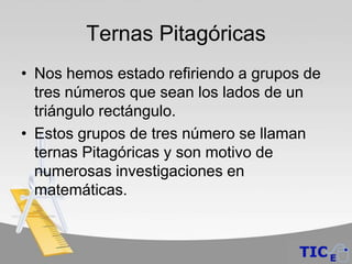 Ternas Pitagóricas
• Nos hemos estado refiriendo a grupos de
  tres números que sean los lados de un
  triángulo rectángulo.
• Estos grupos de tres número se llaman
  ternas Pitagóricas y son motivo de
  numerosas investigaciones en
  matemáticas.
 