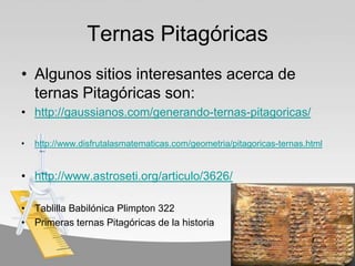 Ternas Pitagóricas
• Algunos sitios interesantes acerca de
  ternas Pitagóricas son:
• http://gaussianos.com/generando-ternas-pitagoricas/

•   http://www.disfrutalasmatematicas.com/geometria/pitagoricas-ternas.html


• http://www.astroseti.org/articulo/3626/

• Tablilla Babilónica Plimpton 322
• Primeras ternas Pitagóricas de la historia
 