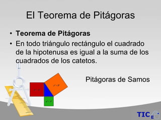 El Teorema de Pitágoras
• Teorema de Pitágoras
• En todo triángulo rectángulo el cuadrado
  de la hipotenusa es igual a la suma de los
  cuadrados de los catetos.

                        Pitágoras de Samos
 