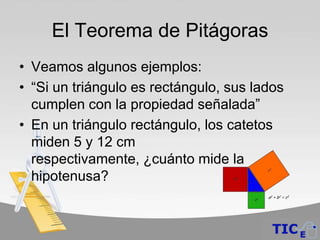El Teorema de Pitágoras
• Veamos algunos ejemplos:
• “Si un triángulo es rectángulo, sus lados
  cumplen con la propiedad señalada”
• En un triángulo rectángulo, los catetos
  miden 5 y 12 cm
  respectivamente, ¿cuánto mide la
  hipotenusa?
 