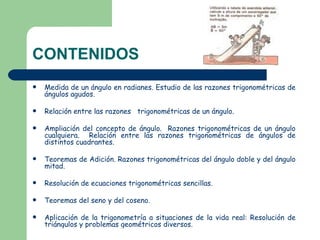 CONTENIDOS Medida de un ángulo en radianes. Estudio de las razones trigonométricas de ángulos agudos. Relación entre las razones trigonométricas de un ángulo. Ampliación del concepto de ángulo. Razones trigonométricas de un ángulo cualquiera. Relación entre las razones trigonométricas de ángulos de distintos cuadrantes. Teoremas de Adición. Razones trigonométricas del ángulo doble y del ángulo mitad. Resolución de ecuaciones trigonométricas sencillas. Teoremas del seno y del coseno. Aplicación de la trigonometría a situaciones de la vida real: Resolución de triángulos y problemas geométricos diversos.