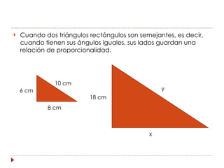    Cuando dos triángulos rectángulos son semejantes, es decir,
    cuando tienen sus ángulos iguales, sus lados guardan una
    relación de proporcionalidad.




               10 cm
    6 cm                                         y
                          18 cm
            8 cm



                                             x
 