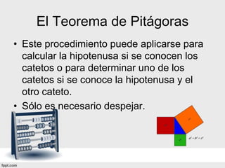 El Teorema de Pitágoras
• Este procedimiento puede aplicarse para
  calcular la hipotenusa si se conocen los
  catetos o para determinar uno de los
  catetos si se conoce la hipotenusa y el
  otro cateto.
• Sólo es necesario despejar.
 