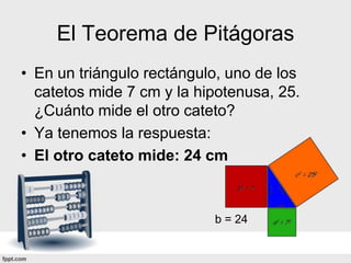 El Teorema de Pitágoras
• En un triángulo rectángulo, uno de los
  catetos mide 7 cm y la hipotenusa, 25.
  ¿Cuánto mide el otro cateto?
• Ya tenemos la respuesta:
• El otro cateto mide: 24 cm



                           b = 24
 