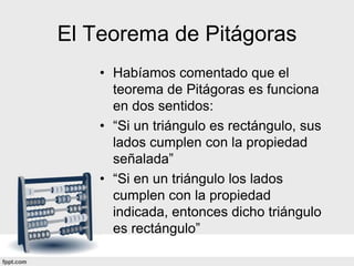El Teorema de Pitágoras
    • Habíamos comentado que el
      teorema de Pitágoras es funciona
      en dos sentidos:
    • “Si un triángulo es rectángulo, sus
      lados cumplen con la propiedad
      señalada”
    • “Si en un triángulo los lados
      cumplen con la propiedad
      indicada, entonces dicho triángulo
      es rectángulo”
 