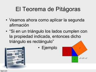 El Teorema de Pitágoras
• Veamos ahora como aplicar la segunda
  afirmación
• “Si en un triángulo los lados cumplen con
  la propiedad indicada, entonces dicho
  triángulo es rectángulo”
                  • Ejemplo
 