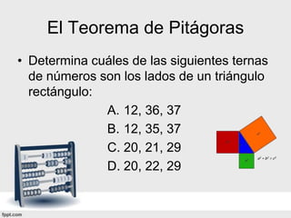 El Teorema de Pitágoras
• Determina cuáles de las siguientes ternas
  de números son los lados de un triángulo
  rectángulo:
              A. 12, 36, 37
              B. 12, 35, 37
              C. 20, 21, 29
              D. 20, 22, 29
 