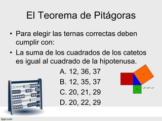 El Teorema de Pitágoras
• Para elegir las ternas correctas deben
  cumplir con:
• La suma de los cuadrados de los catetos
  es igual al cuadrado de la hipotenusa.
                A. 12, 36, 37
                B. 12, 35, 37
                C. 20, 21, 29
                D. 20, 22, 29
 