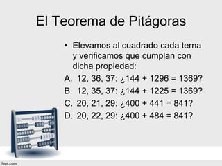El Teorema de Pitágoras
    • Elevamos al cuadrado cada terna
      y verificamos que cumplan con
      dicha propiedad:
    A. 12, 36, 37: ¿144 + 1296 = 1369?
    B. 12, 35, 37: ¿144 + 1225 = 1369?
    C. 20, 21, 29: ¿400 + 441 = 841?
    D. 20, 22, 29: ¿400 + 484 = 841?
 