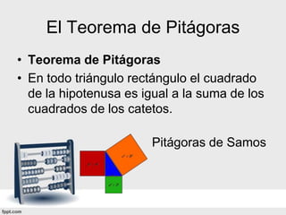 El Teorema de Pitágoras
• Teorema de Pitágoras
• En todo triángulo rectángulo el cuadrado
  de la hipotenusa es igual a la suma de los
  cuadrados de los catetos.

                        Pitágoras de Samos
 