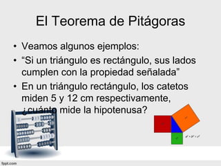 El Teorema de Pitágoras
• Veamos algunos ejemplos:
• “Si un triángulo es rectángulo, sus lados
  cumplen con la propiedad señalada”
• En un triángulo rectángulo, los catetos
  miden 5 y 12 cm respectivamente,
  ¿cuánto mide la hipotenusa?
 