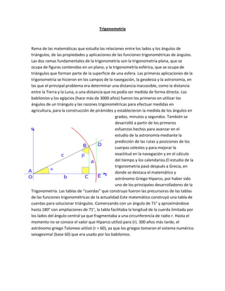 Trigonometría



Rama de las matemáticas que estudia las relaciones entre los lados y los ángulos de
triángulos, de las propiedades y aplicaciones de las funciones trigonométricas de ángulos.
Las dos ramas fundamentales de la trigonometría son la trigonometría plana, que se
ocupa de figuras contenidas en un plano, y la trigonometría esférica, que se ocupa de
triángulos que forman parte de la superficie de una esfera. Las primeras aplicaciones de la
trigonometría se hicieron en los campos de la navegación, la geodesia y la astronomía, en
las que el principal problema era determinar una distancia inaccesible, como la distancia
entre la Tierra y la Luna, o una distancia que no podía ser medida de forma directa . Los
babilonios y los egipcios (hace más de 3000 años) fueron los primeros en utilizar los
ángulos de un triángulo y las razones trigonométricas para efectuar medidas en
agricultura, para la construcción de pirámides y establecieron la medida de los ángulos en
                                                 grados, minutos y segundos. También se
                                                 desarrolló a partir de los primeros
                                                 esfuerzos hechos para avanzar en el
                                                 estudio de la astronomía mediante la
                                                 predicción de las rutas y posiciones de los
                                                 cuerpos celestes y para mejorar la
                                                 exactitud en la navegación y en el cálculo
                                                 del tiempo y los calendarios.El estudio de la
                                                 trigonometría pasó después a Grecia, en
                                                 donde se destaca el matemático y
                                                 astrónomo Griego Hiparco, por haber sido
                                                 uno de los principales desarrolladores de la
Trigonometría. Las tablas de “cuerdas” que construyo fueron las precursoras de las tablas
de las funciones trigonométricas de la actualidad.Este matemático construyó una tabla de
cuerdas para solucionar triángulos. Comenzando con un ángulo de 71° y aproximándose
hasta 180° con ampliaciones de 71°, la tabla facilitaba la longitud de la cuerda limitada por
los lados del ángulo central ya que fragmentaba a una circunferencia de radio r. Hasta el
momento no se conoce el valor que Hiparco utilizó para (r). 300 años más tarde, el
astrónomo griego Tolomeo utilizó (r = 60), ya que los griegos tomaron el sistema numérico
sexagesimal (base 60) que era usado por los babilonios.
 