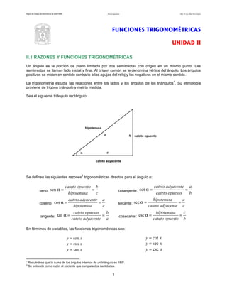 Página del Colegio de Matemáticas de la ENP-UNAM Funciones trigonométricas Autor: Dr. José Manuel Becerra Espinosa
1
FUNCIONES TRIGONOMÉTRICAS
UNIDAD II
II.1 RAZONES Y FUNCIONES TRIGONOMÉTRICAS
Un ángulo es la porción de plano limitada por dos semirrectas con origen en un mismo punto. Las
semirrectas se llaman lado inicial y final. Al origen común se le denomina vértice del ángulo. Los ángulos
positivos se miden en sentido contrario a las agujas del reloj y los negativos en el mismo sentido.
La trigonometría estudia las relaciones entre los lados y los ángulos de los triángulos
1
. Su etimología
proviene de trigono triángulo y metría medida.
Sea el siguiente triángulo rectángulo:
a
c
αααα
b
cateto adyacente
cateto opuesto
hipotenusa
Se definen las siguientes razones
2
trigonométricas directas para el ángulo α:
seno:
c
b
hipotenusa
opuestocateto
==αsen cotangente:
b
a
opuestocateto
adyacentecateto
==αcot
coseno:
c
a
hipotenusa
adyacentecateto
==αcos secante:
c
a
adyacentecateto
hipotenusa
==αsec
tangente:
a
b
adyacentecateto
opuestocateto
==αtan cosecante:
b
c
opuestocateto
hipotenusa
==αcsc
En términos de variables, las funciones trigonométricas son:
xy sen= xy cot=
xy cos= xy sec=
xy tan= xy csc=
1
Recuérdese que la suma de los ángulos internos de un triángulo es 180º.
2
Se entiende como razón al cociente que compara dos cantidades.
 