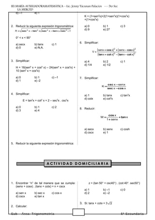 IEI MARÍA AUXILIADORAMATEMÁTICA – Lic. Jenny Tácunan Palacios --- 5to Sec
LA MERCED
d) –1 e) 1
2. Reducir la siguiente expresión trigonométrica:
1xxxxR 2222
−−−= sec.tansectansec
0° < x < 90°
a) secx b) tanx c) 1
d) 0 e) N.A.
3. Simplificar:
H = 16(sen6
x + cos6
x) – 24(sen4
x + cos4
x) +
10 (sen2
x + cos2
x)
a) 0 b) 1 c) –1
d) 1 e) -2
4. Simplificar:
E = tan2
x + cot2
x + 2 – sec2
x . csc2
x
a) 0 b) 1 c) 2
d) 3 e) 4
5. Reducir la siguiente expresión trigonométrica:
K = (1+sen2
x)+2(1+sen2
x)(1+cos2
x)
+(1+cos2
x)
a) 0 b) 1 c) 3
d) 9 e) 27
6. Simplificar:
( ) ( )
( ) ( )22
22
xxxx
xsenxxsenx
V
cottancottan
coscos
−−+
−++
=
a) 4 b) 2 c) 1
d) 1/4 e) 1/2
7. Simplificar:
xx
senxx
K
cossec
csc
−
−
=
a) 1 b) tanx c) tan3
x
d) cotx e) cot3
x
8. Reducir:
x
senx1
x
W tan
cos
+
+
=
a) secx b) senx c) cosh
d) cscx e) 1
1. Encontrar “n” de tal manera que se cumpla:
(senx + cosx) . (tanx + cotx) = n + cscx
a) sen x b) sec x c) cos x
d) cscx e) tan x
2. Calcular:
z = (tan 50° + csc40°) . (cot 40°. sec50°)
a) 1 b) –1 c) 0
d) 2 e) –2
3. Si: tanx + cotx = 3 2
Sub – Área: Trigonometría 5º Secundaria
A C T I V I D A D D O M I C I L I A R I A
 