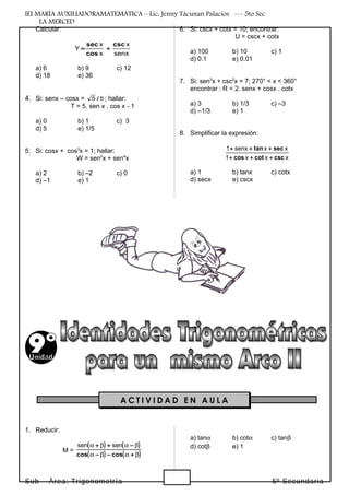 IEI MARÍA AUXILIADORAMATEMÁTICA – Lic. Jenny Tácunan Palacios --- 5to Sec
LA MERCED
Calcular:
senx
x
x
x
Y
csc
cos
sec
+=
a) 6 b) 9 c) 12
d) 18 e) 36
4. Si: senx – cosx = 55 / ; hallar:
T = 5. sen x . cos x - 1
a) 0 b) 1 c) 3
d) 5 e) 1/5
5. Si: cosx + cos3
x = 1; hallar:
W = sen2
x + sen4
x
a) 2 b) –2 c) 0
d) –1 e) 1
6. Si: cscx + cotx = 10; encontrar:
U = cscx + cotx
a) 100 b) 10 c) 1
d) 0.1 e) 0.01
7. Si: sen3
x + csc2
x = 7; 270° < x < 360°
encontrar : R = 2. senx + cosx . cotx
a) 3 b) 1/3 c) –3
d) –1/3 e) 1
8. Simplificar la expresión:
xxx1
xxsenx1
csccotcos
sectan
+++
+++
a) 1 b) tanx c) cotx
d) secx e) cscx
1. Reducir:
M =
( ) ( )
( ) ( )βαβα
βαβα
+−−
−++
coscos
sensen
a) tanα b) cotα c) tanβ
d) cotβ e) 1
Sub – Área: Trigonometría 5º Secundaria
A C T I V I D A D E N A U L A
 