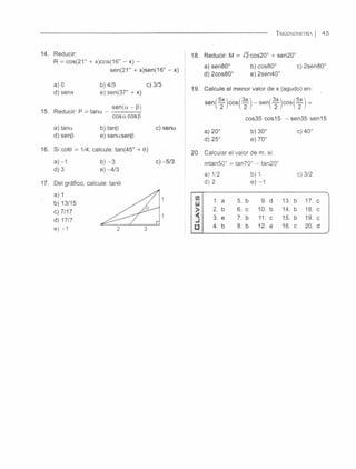 T r ig o n o m e t r ía | 4 5
14. Reducir:
R = cos(21° + x)cos(16° - x) -
sen(21° + x)sen(16° - x)
a) 0 b) 4/5 c) 3/5
d) senx e) sen(37° + x)
sen(a - 6)
15. Reducir: P = ta n a -
cosa cosp
a) tana b) tanp c) sena
d)senp e) senasenp
16. Si cote = 1/4, calcule: tan(45° + 0)
a) -1 b) - 3 c) -5/3
d) 3e) -4/3
17. Del gráfico, calcule: tañe
a) 1
b) 13/15
c) 7/17
d) 17/7
e) -1
18. Reducir: M = -/3cos20° + sen20°
a) sen80° b) cos80° c) 2sen80°
d)2cos80° e) 2sen40°
19. Calcule el menor valor de x (agudo) en:
cos35 eos 15 -se n 3 5 s e n 1 5
a) 20° b) 30° c) 40°
d) 25° e) 70°
20. Calcular el valor de m, si:
mtan50° = tan70° - tan20°
a) 1/2 b) 1 c) 3/2
d) 2 e) -1
1. a 5. b 9. d 13. b 17. c
2. b 6. c 10. b 14. b 18. c
3. e 7. b 11. c 15. b 19. c
4. b
_Q
có
12. e 16. c 20. d
 