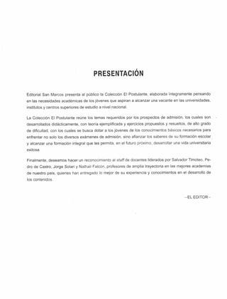 PRESENTACION
Editorial San Marcos presenta al público la Colección El Postulante, elaborada íntegramente pensando
en las necesidades académicas de los jóvenes que aspiran a alcanzar una vacante en las universidades,
institutos y centros superiores de estudio a nivel nacional.
La Colección El Postulante reúne los temas requeridos por los prospectos de admisión, los cuales son
desarrollados didácticamente, con teoría ejemplificada y ejercicios propuestos y resueltos, de alto grado
de dificultad, con los cuales se busca dotar a los jóvenes de los conocimientos básicos necesarios para
enfrentar no solo los diversos exámenes de admisión, sino afianzar los saberes de su formación escolar
y alcanzar una formación integral que les permita, en el futuro próximo, desarrollar una vida universitaria
exitosa.
Finalmente, deseamos hacer un reconocimiento al staff de docentes liderados por Salvador Timoteo, Pe­
dro de Castro, Jorge Solari y Nathall Falcón, profesores de amplia trayectoria en las mejores academias
de nuestro país, quienes han entregado lo mejor de su experiencia y conocimientos en el desarrollo de
los contenidos.
-E L EDITO R-
 