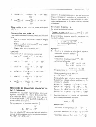 T r ig o n o m e t r ía | 6 7
sen2x
cosí —í = 0
cos2x
180°
-1 = VP = 180°
> c o s ( ¡ ) = 0
90°
■VP = 90°
Observación: el valor principal no es la incógnita
x (V P ^ x ).
Valor principal para tankx = a
La ecuación tendrá soluciones para cualquier valor
de a
Si a es positivo, entones su VP es un ángulo
agudo.
Si a es negativo, entonces su VP es el negati­
vo del ángulo agudo.
Si a es cero, entonces su VP es 0°.
Ejemplos:
Calcular el VP de las siguiente ecuaciones:
1. tanx = Í3 =» tanx = Í3 => VP = 60°
60°
2. tanx = —V3 => tanx = - / 3 => VP = -6 0 °
-6 0 °
3. tan3x = 1 =» tan3x = 1 => VP = 45°
45°
4. tan3x = -1 =» tan3x = -1 => VP = -4 5 °
-45 °
5. tanx = 0 => tanx = 0 => VP = 0°
t r
6. ta n (^ ) = 0 ^ t a n ( | ) = 0 => VP = 0°
Ó°
RESOLUCIÓN DE ECUACIONES TRIGONOMÉTRI­
CAS ELEMENTALES
Resolver una ecuación trigonométrica elemental
significa hallar todos los valores de la incógnita x
que satisfacen dicha ecuación. Es decir, que re­
ducen ia ecuación a una igualdad después de la
sustitución de ia incógnita.
Así, por ejemplo, la ecuación: sen2x = -
2
2x = 30°
30°
x = 15°
tiene por solución 15°, pero no es la única solución,
porque también satisfacen ios siguientes valores:
75°, 195°, 255°, 375°: 435°...
El motivo de estos resultados es que las funciones
trigonométricas son periódicas, a continuación ci­
taremos para las ecuaciones que involucran seno;
coseno y tangente a fin de hallar todas sus infinitas
soluciones.
Resolución de senkx = a
Se aplica la siguiente formula:
senkx = a => kx = n(180°) + (-1 )nx VP n e B
Denominándose conjunto solución o solución ge­
neral al resultado:
n(180°) + ( - 1)" x VP
_ n e TL
Ejemplos:
1. Resolver la ecuación y hallar las 4 primeras
soluciones positivas: sen2x = -l
Resolución:
Calculamos el valor principal: VP = 30°
Aplicamos la fórmula:
2x = n(180°) + (-1 )n x VP
2x = n(180°) + (-1 )" < 30°
n . n(180 ) + ( - 1)nx 30
Despejamos x: x = —------------- ---------------
Obtenemos el conjunto solución:
x = n(90°) + (-1 )n x 15°
Para calcular las 4 primeras soluciones posi­
tivas damos valores enteros positivas a n. En
el conjunto solución:
Para n = 0:x = 0(90°) + (-1 )° x 15°=»x = 15°
Para n = 1:x = 1(90°) + (-1 )1x 15°=>x = 75°
Para n = 2 :x =2(90°) + (-1 )2 x 15°=» x = 195°
Para n = 3:x =3(90°) + (-1 )3x 15°=» x = 255°
2. Resolver la ecuación y hallar las 3 primeras
soluciones positivas en radianes:
r?
sen3x = - —
2
Resolución:
Calculamos el valor principal: VP = -45° = - ¿
Aplicamos la fórmula: 3x = n(180°) + (-1 )nx VP
Pasamos a radianes' 3x = n(n) + (-1 )n( - - | )
 