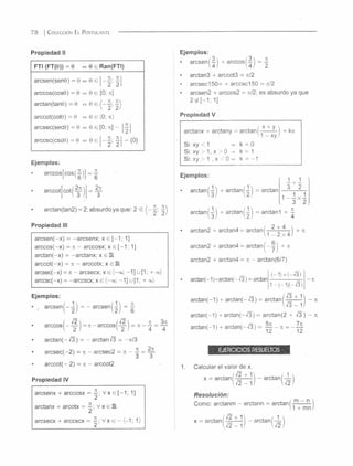 Propiedad II
FTI (FT(9)) = 6 « 9 e Ran(FTI)
a r c s e n ( s e n 0 ) = 0 » 0 e i ]
a r c c o s ( c o s 9 ) = 0 « 0 e [0 ; ti]
a r c ta n ( ta n 0 ) = 0 » 0 e / -
a r c c o t( c o t6 ) = 0 « 0 e  0 ; n)
a rc s e c ( s e c O ) = 0 « 0 e [0 ; ti] - | - | |
a rc c s c ( c s c 0 ) = 0 « 0 e - | ] - {0 }
Ejemplos:
• a r c c o s [ c o s ( ! ) ] = !
• a r C C O t [ C O t (
a r c ta n ( ta n 2 ) = 2 ; a b s u r d o y a q u e : 2 ■£ i ; ^
Propiedad III
a r c s e n ( - x ) = - a r c s e n x ; x e [ - 1 ; 1]
a r c c o s ( - x ) = n - a rc c o s x ; x e [ - 1 ; 1]
a r c t a n ( - x ) = - a r c t a n x ; x e IR
a r c c o t ( - x ) = ti - a rc c o tx ; x e IR
a r c s e c ( - x ) = ti - a rc s e c x ; x e <-o c; - 1 ] u [1 ; + oo)
a r c c s c ( - x ) = - a r c c s c x ; x e {-c e ; - 1 ] u [1 ; + oc)
Ejemplos:
• , a r c s e n ( - - l ) = - a r c s e n ( - l j = |
/ ¡2  j ¡2  n 3n
á r c e o s i = j i - á rc e o s — = ti - — = —
 2 I  2 I 4 4
a r c t a n ( - -Í3 ) = - a rc ta n -Í3 = —n /3
a r c s e c ( - 2 ) = ti - a rc s e c 2 = ti - ^ ^
a r c c o t ( - 2 ) = ti - a rc c o t2
Propiedad IV
7 8 | C o l e c c ió n E l P o s t u la n t e ---------------------------------------
arcsenx + arccosx
_ ti .
" 2 ’
V x e [--1; 1]
arctanx + arcotx = —■V
2 ’
X <=IR
arcsecx + arccscx
_ 71.
~ 2 ’
V x 6 - (-1; 1>
Ejemplos:
• a rcse n |-|j + a rcco s(-|j = i
arctan3 + arccot3 = ji/2
arcsec150= + arccsc150 = ti/2
arcsen2 + arccos2 = ti/2; es absurdo ya que
2<g[-1; 1]
Propiedad V
'rta n v = a rr.tani
11 - xy l
arctanx + arctany = arctan í-* —— ) + kn
Si: xy < 1 => k = 0
Si: xy > 1, x > 0 => k = 1
Si: xy > 1 , x < 0 =• k = -1
Ejemplos:
=arctanarctan (1 )
+ arctan/
,3 / ,21
arctan (
' h
+ arctan/
,31 >2 /
1 + 1
3 2
arctan2 + arctan4 = arctan
2 + 4
1 - 2 x 4
arctan2 + arctan4 = arctan (- ®
arctan2 + arctan4 = it - arctan(6/7)
arctan(-1)+arctan(-i3) = arctan
arctan(-1) + a rcta n (-/3 ) = arctan|-j l l l j - n
arctan(-1) + arctan(--/3) = arctan(2 + í3 ) - n
arctan(-1) + arctan(- /3 ) = ~ - a =
EJERCICIOS RESUELTOS
Calcular el valor de x.
x = arctan
,7 2 + 1
- a rc ta n /-L 
 J2 - 1/  ¡ 2 )
Resolución:
Como: arctanm - arctann = arctan
x = arctan
m - n 
1 + m n/
/ V2 + 1
- arctan
 12 - 1/  -¡2)
 