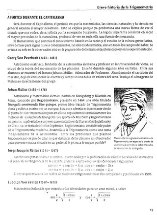 Breve historia de la Trigonometría
APORTES DURANTE EL CAPITALISMO
- Será durante el Capitalismo, el periodo en que la matemática, las ciencias naturales y la ciencia en
general alcanza el mayor desarrollo. Esto se explica porque ya predomina una nueva forma de ver el
mundo que nos rodea, desarrollada por la emergente burguesia. La lógica imperante consistía en sacar
el mayor provecho de la naturaleza, producto' de ver en toda ella una fuente de mercancía.
El Humanismo, que sostenía el conocimiento basado en la razón y el estudio de la cultura greco-latina,
sirve de base para lograr nuevos conocimientos, no solo en Matemática, sino en todos los campos del saber. Se
avanza no solo en la observación sino en la preparación de herramientas (telescopio) y en la experimentación.
Georg Von Peurbach (1423-1461)
Astrónomo austríaco, fundador de la astronomía alemana y profesor en la Universidad de Viena, se
ocupó de la teoría del movimiento de los planetas. Enseñó durante algunos años en Italia. Entre sus
alumnos se encontró el famoso Johann Müller. Admirador de Ptolomeo. Abandonando el cartabón del
maestro, dejó de considerarlas cuerdas y compuso una tabla de valores del seno. Tradujo el Almagesto de
Ptolomeo directamente del griego.
Johan Müller (1435- 1476)
Astrónomo y matemático alemán, naddo en Konigsberg y fallecido en
Roma, conocido por Regiomontano, presentó en 1454 una obra titulada
Trianguíis omnimondis libre quinqué, primer libro tratado de Trigonometría
plana y esférica escrito por un europeo. Esta obra además es interesante desde
el punto de vista matemático pues en ella se expusieron sistemáticamente los
métodos de •esoludón de triángulos. Los aportes de Peurbach y Regiomontano
no pasarían inadvertidos a unjoven que estudiaba en la UniversidadJagiellonsky
de Cracc ría: se trata de Nicolás Copémico. Regiomontano, considerado padre
de la Trigonometría moderna, desarrolla a la Trigonometría como una rama
independiente de la Astronomía. Entre los problemas que planteó
Regiomontano se puede citar ¿a qué distancia debe ubicarse un observador
para que una estatua situada en un pedestal le parezca lo mayor posible?
Jorge Joaquín Réíico (1314- 1367)
I V
Müiier cpcrta significativamente a la
Trigonometría, en especial a través de
una teoría sistemática sobre métodos
de resolución de triángulos.
Astrónomo y matemático av siríaco. Es conocido por la publicación de cálculo de tablas de los valores
del seno, de la tangente y de la secante; para tal efecto empleó las identidades siguientes
sen raa = a sen (m -.1) a . eos a - senfm - 2) a
eos ma —a eos (ro - 1) a . eos a - cos(m - 2) a
El texto que muc-stra las tablas de funciones trigonométricas fue completado y publicado en 1596.
Ludolph Van Ceulcn (1540-1610)
Matemático holandés que introduce las identidades para un arco mitad, a saber
a
s e n - ;
2
1-cosa
2
a
eos - =
o
1+cosa
19
 