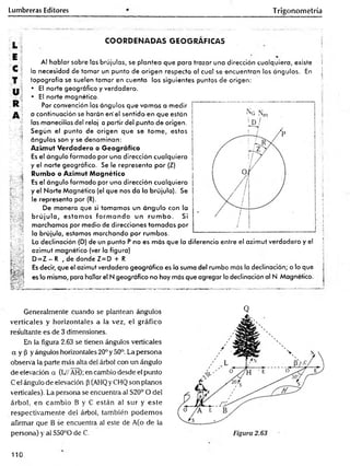 Lumbreras Editores Trigonometría
COORDENADAS GEOGRAFICAS
Al hablar sobre las brújulas, se plantea que para trazar una dirección cualquiera, existe
la necesidad de tomar un punto de origen respecto al cual se encuentran los ángulos. En
topografía se suelen tomar en cuenta los siguientes puntos de origen:
• El norte geográfico y verdadero.
• El norte magnético.
Por convención los ángulos que vamos a medir
a continuación se harán en'el sentido en que están
las manecillas de! reloj a partir del punto de origen.
Según el punto de origen que se tom e, estos
ángulos son y se denominan:
Azimut Verdadero o Geográfico
Es el ángulo formado por una dirección cualquiera
y el norte geográfico. Se le representa por (Z)
Rumbo o Azimut Magnético
Es el ángulo formado por una dirección cualquiera
y el Norte Magnético (el que nos da la brújula). Se
le representa por (R).
De manera que si tomamos un ángulo con la
b rú ju la , estam os fo rm a n d o un ru m b o . Si
marchamos por medio de direcciones tom adas por
la brújula, estamos marchando por rumbos.
La declinación (D) de un punto P no es más que la diferencia entre el azimut verdadero y el
azimut magnético (ver la figura)
D = Z - R , de donde Z=D + R
Es decir, que el azimut verdadero geográfico es la suma del rumbo más la declinación; o lo que
es lo mismo, para hallar el N geográfico no hay más que agregar la declinación al N Magnético.
|
!
!
S
|
5
1
|
!
5
Generalmente cuando se plantean ángulos
verticales y horizontales a la vez, el gráfico
resultante es de 3 dimensiones.
En la figura 2.63 se tienen ángulos verticales
a y (3 y ángulos horizontales 20° y 50°. La persona
observa la parte más alta del árbol con un ángulo
de elevación a {V/ AH); en cambio desde el punto
C el ángulo de elevación p (AHQy CHQ son piemos
verticales). La persona se encuentra al S20° O del
árbol, en cam bio B y C están al sur y este
respectivam ente del árbol, también podem os
afirmar que B se encuentra al este de A(o de la
persona) y al S50°O de C.
Q
110
 