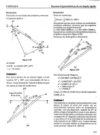 CAPÍTULO II Razones trigonométricas de un ángulo agudo
Resolución
Planteado el enunciado del problema, tenemos
el siguiente gráfico, -
Figura 2.68
de donde
L^ACB es notable (30° y 60°)
=> * = 25 millas
Resolución
Tener en cuenta que
^(hora) = ^(3600 s) = 1800s
Asumiendo que los autos realizan un movimiento
rectilíneo uniforme, tenemos que los espacios
recorridos son respectivamente
e ,=20 x 1800=36000 m A e2=40 x 1800=72000 m.
A partir de las condiciones del problema tenemos
el gráfico respectivo (figura 2.69).
Entonces, de dicho gráfico obtenemos
Problema E
Dos autos parten de un m ismo lugar, en los
rumbos 70° y 190°, con velocidades 20 m/s y
40 m/s, respectivamente. Calcule la distancia que
los separa al cabo de media hora.
Por el teorema de Pitágoras:
^ = (9 0 000)2+(18 OOOx
/3 )2
x 2=(1000)2(902+ (18/3)2)
x 2=(1000)2x42x92x7
x = 1000x4x9x%/7
x = 36000v/7
Luego, al cabo de media hora estarán separados
•3 6000 ^7 rn
Problema 7
Una avioneta se desplaza horizontalmente a una
altura H sobre el nivel del suelo, en un
determ inado instante sufre un desperfecto
cayendo con una depresión angular de 37°, el
piloto arregla el desperfecto justo a una altura h
sobre el nivel del suelo y comienza a elevarse con
un ángulo de 16o,llegando a ubicarse nuevamente
a una altura H; si la velocidad de la avioneta en
todo instante es de 1000/21 m/s, ¿cuánto tiempo
perdió la avioneta debido al desperfecto en su
vuelo normal? (Dato H-h=500 m).
113
 