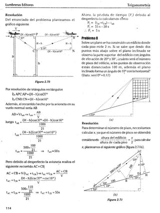 Lumbreras Editores Trigonometría
Resolución
Del enunciado del problem a planteam os el
gráfico siguiente
V
Por resolución de triángulos rectángulos
kAPC:AP=(H-h)coí37°
^CNB:CN=(H-h)cotl6°
Además, el recorrido hecho por la avioneta en su
vuelo normal sería AB
AR
AB=V.tAR^ t AR= ~
luego tA
B=
(H - h)cot 37° +(H - h) cot 16o
1000
21
(H -h)(cot37°+cotl6°)
1000
21
^A
R—
500*1™
21
1000
21
^ 1ar“ 50s
Pero debido al desperfecto la avioneta realiza el
siguiente recorrido AC+CB
AC + CB
AC + CB - V(tA
C+ tCB)=> (ac+ ^cb - '
(H -h)(csc37°+cscl6°)
V
tAr + trR —
500:
tAr + IrR " "
110
2
1
1000
21
tA
p + trn —
55s
Ahora, la' pérdida de tiem po (P,) debido al
desperfecto lo calculamos c6mo
= ((c+W) “ e
ab
P, = 55 s - 50 s
Pt = 5 s
Problema 8
Sobre un plano se ha construido un edificio donde
cada piso mide 2 m. Si se sabe que desde dos
puntos más abajo sobre el plano inclinado se
observa la parte superior del edificio con ángulos
de elevación de 20° y 30°, ¿cuánto será el número
de pisos del edificio, si los puntos de observación
están distanciados 100 m, adem ás el plano
inclinado forma un ángulo de 10ocon la horizontal?
(Dato: senl0°=0,l 7)
Resolución
Para determinar el número de pisos, necesitamos
calcular*, ya que el número de pisos se obtendrá
, altura del edificio * , ,
considerando--------------------------= —;paracalcular
altura de cada piso 2
x, planteamos el siguiente gráfico (figura 2.71b).
Figura 2.71
114
 