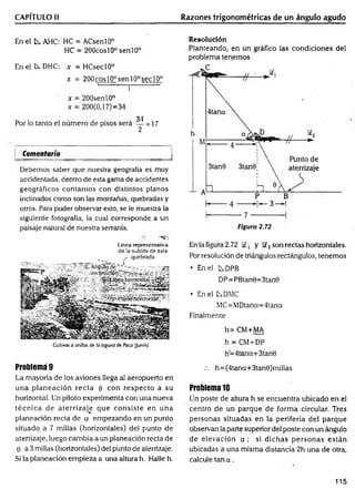 CAPÍTULO II Razones trigonométricas de un ángulo agudo
En el tx AHC: HC = ACsenlO0
HC = 200cosl0° sen 10°
EnelíxD H C : x = HCseclO0
x = 200cosl00senl00sec10°
i - ¡
x = 200senl0°
x = 200(0,17)=34
34
Por lo tanto el número de pisos será — = 17
2
| Comentario
Debemos saber que nuestra geografía es muy
accidentada, dentro de esta gama de accidentes
geográficos contam os con distintos planos
inclinados como son las montañas, quebradas y
otros. Para poder observar esto, se le muestra la
siguiente fotografía, la cual corresponde a un
paisaje natural de nuestra serranía.
' ' ■- V • -«e:
Línea representativa
de la subida de esta
Cultivos a orillas de la laguna de Paca (junín).
Problema 9
La mayoría de los aviones llega al aeropuerto en
una planeación recta 0 con respecto a su
horizontal. Un piloto experimenta cori una nueva
técnica de aterrizaje que consiste en una
planeación recta de a empezando en un punto
situado a 7 millas (horizontales) del punto de
aterrizaje, luego cambia a un planeación recta de
9 a 3 millas (horizontales) del pünto de aterrizaje.
Si la planeación empieza a una altura h. Halle h.
Resolución
Planteando, en un gráfico las condiciones del
problema tenemos
Figura 2.72
En la figura 2.72 y S£2son rectas horizontales.
Por resolución de triángulos rectángulos, tenemos
• En el C^DPB
DP = PBtan0=3tan0
• En el tDMC
MC= MDtana= 4tana
Finalmente
h=CM+MA
h = CM+ DP
h=4tana+3tan0
.-. h=(4tana+3tan0)millas
Problema 10
Un poste de altura h se encuentra ubicado en el
centro de un parque de form a circular. Tres
personas situadas en la periferia del parque
observan la parte superior del poste con un ángulo
de elevación a ; si dichas personas están
ubicadas a una misma distancia 2h una de otra,
calcule tan a .
115
 