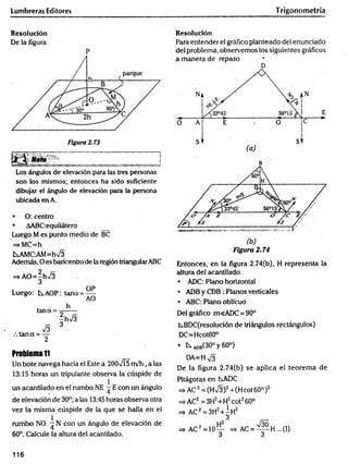 Lumbreras Editores T rigonometría
Resolución
De la figura
P
Los ángulos de elevación para las tres personáis
son los mismos; entonces ha sido suficiente
dibujar el ángulo de elevación para la persona
ubicada en A.
• O: centro
• AABC;equilátero
Luego M es punto medio de BC
=*MC=h
fcsAMC-AM=hV3
Además, O es baricentro de la región triangularABC
=s AO=-h>/3
3
OP
Luego: b.AOP: teína = —
AO
h
tana = -=------
|hV 3
73 3
.ta n a = —
2
Problema1
1
Un bote navega hacia el Este a 2007Í5 m /h , a las
13:15 horas un tripulante observa la cúspide de
1
un acantilado en el rumbo NE - E con un ángulo
de elevación de 30°; a las 13:45 horas observa otra
vez la misma cúspide de la que se halla en el
1
rumbo NO ^ N con un ángulo de elevación de
60°. Calcule la altura del acantilado.
Resolución
Para entender el gráfico planteado del enunciado
del problema, observemos los siguientes gráficos
a manera de repaso
D
B
Figura 2.74
Entonces, en la figura 2.74(b), H representa la
altura del acantilado.
• ADC: Plano horizontal
• ADB y CDB : Planos verticales
• ABC: Plano oblicuo
Del gráfico m<ADC = 90°
kBDC(resolución de triángulos rectángulos)
DC=Hcot60°
• t s A
D
B
(30°y60°)
DA=H
De la figura 2.74(b) se aplica el teorem a de
Pitágorasen CsADC
=s>AC2 = (Hn
/3)2+(H cot 60° )2
=» AC2 = 3H2+H2cot260°
=> AC2=3H2+ | h 2
=>AC2= 1 0 ~ =* AC = ^ p H ...(I)
116
 