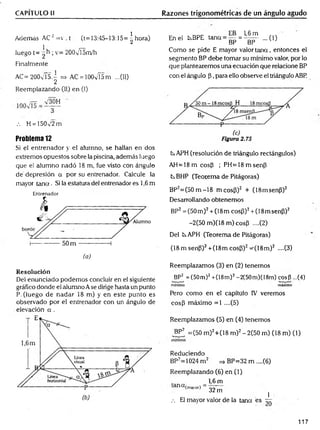 CAPÍTULO II Razones trigonométricas de un ángulo agudo
Además AC 2=v . t (t= 13:45—
13:15= ^ hora)
1L r
—
luego t= 2 ; v= 200vT5m/h
Finalmente
AC= 200v is.^ => AC = lOOv'ÍSm ...(II)
Reemplazando (II) en (I)
.-. H = 150v'2 m
Problema 12
Si el entrenador y el alumno, se hallan en dos
extremos opuestos sobre la piscina, además luego
que el alumno nadó 18 m, fue visto con ángulo
dé depresión a por su entrenador. Calcule la
mayor ta n a . Si la estatura del entrenador es 1,6 m
Entrenador
(o)
Resolución
Del enunciado podemos concluir en el siguiente
gráfico donde el alumno Ase dirige hasta un punto
P. (luego de nadar 18 m) y en este punto es
observado por el entrenador con un ángulo de
elevación a .
En el kBPE tana = g = 1
| ^ ...(1)
Como se pide E mayor valor ta n a , entonces el
segmento BP debe tomar su mínimo valor, por lo
que plantearemos una ecuación que relacione BP
con el ángulo (3, para ello observe el triángulo ABP.
CsAPH (resolución de triángulo rectángulos)
A H =18m cosP ; PH =18m senp
txBHP (Teorema de Pitágoras)
BP2= (50m -18 m cosP)2 + (18msenP)2
Desarrollando obtenemos
BP2=(50m )2+ (18m cosP)2+ (18msenP)2
-2(50m )(18m )cosP ....(2)
Del txAPH (Teorema de Pitágoras)
(18 m senP)2+(18m cosP)2^(IS m )2 ....(3)
Reemplazamos (3) en (2) tenemos
BP2 = (50m)2+(18m)2-2(50m)(I8m) cosP ...(4)
m ínim o máximo
Pero como en el capítulo IV veremos
cosP máximo =1 ....(5)
Reemplazamos (5) en (4) tenemos
BP2 =(50 m)2+(18 m )2- 2(50 m) (18 m) (1)
m ínim o
Reduciendo
BP2=1024 m 2 =» BP=32 m ....(6)
Reemplazando (6) en (1)
1,6 m
anCt(™ 0r) = 327n ]
.-. El mayor valor de la tana es r r
117
 