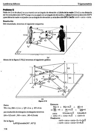 Lumbreras Editores Trigonometría
Problema 13
Rabio de (1 m de altura) ve a su mamá con un ángulo de elevación 0 (altura de la madre 1.5m) a una distancia
de 4 m en ladirección 037°S, luego vea su papá con un ángulo de elevación a (altura2m) en la dirección E53°S
yporúltimo lamadreveal padre con unángulode elevación <
{
>en ladirecciónE8°S.Calcule cot 0 + cot a + cot 4>.
Resolución
Del enunciado, tenemos el siguiente esquem a
Ahora de la figura 2.76(a) tenemos el siguiente gráfico
P
Figura 2.76
Datos
TN=lm; RM=1,5 m y Q P=2m y RT=4 m
por resolución de triángulos rectángulos tenemos
DN=O,5cot0 ;NH = cota ; MI=0,5cot<}>
De la figura
tRTQ(notable(450; 45°))
Entonces
TQ = 4 a R Q = 4 ¡ 2 a . RT=4
=* NH =4 a M[=4n
/2 a ' DM=4
c o ta 0,5cot<j>=4V2 O,5cot0=4
cota = 4 a cot<|) = 8V2 a cot0 = 8
Finalmente
cot0 + cota + cot<{>= 8 + 4 + 8V2
cot 0 + cot a + cot <
¡>
=12+8V2
118
 