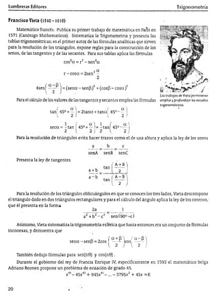Lumbreras Editores Trigonometría
Francisco Vieta (1540-1610)
Matemático francés. Publica su primer trabajo de matemática en París en
1571 (Canónigo Mathematicus). Sistematiza la Trigonometría y presenta las
tablas trigonométricas; es el primer autor de las fórmulas analíticas que sirven
para la resolución de los triángulos, expone reglas para la construcción de los
senos, de las tangentes y de las secantes. Para sus tablas aplica las fórmulas
cos2a = r2-s e n 2cc
o 2 a
r -c o s a = 2sen —
2
4senj^ —■
— j = (sena - sen(3)2+ (cos(3 - cosa)2
Para el cálculo de los valores de las tangentes y secantes emplea las fórmulas
í a  ( a.)
tan 45° + — = 2 tan a + tana; 45°- —
1 2 I 1 2 i
Los trabajos de Vieta permitieron
ampliar y profundizar los estudios
trigonométricos.
seca = - tan
2
45° +
a ) 1
— !+ -ta n 45° 1
J
Para la resolución de triángulos evita hacer trazos como el de una altura y aplica la ley de los senos
Presenta la ley de tangentes
a b c
senA senB senC
tan |
a + b 'i
a + b 2 i
a ~ b
tan |
V
A -B")
2 J
Para la resolución de los triángulos oblicuángulos en que se conocen los tres lados, Vieta descompone
el triángulo dado en dos triángulos rectangulares y para el cálculo del ángulo aplica la ley de los cosenos,'
que él presenta en la forma
2a _ 1
a2+ b2- c 2 sen (90°-c)
Asimismo, Vieta sistematiza la trigonometría esférica que hasta entonces era un conjunto de fórmulas
inconexas, y demuestra que
D _ f a + f n f a - P A
sena-senB = 2cos ------ eos;---- -
{ 2 J { 2 J
También dedujo fórmulas para sen(n0) y cos(n9).
Durante el gobierno del rey de Francia Enrique IV, específicamente en 1593 el matemático belga
Adriano Roonen propone un problema de ecuación de grado 45.
x45- 45x43+ 945x41- ... —3795x3 + 45x =K
20
 
