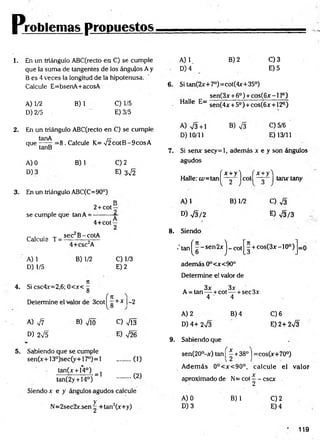 Pjróblenlas propuestos.
1. En un triángulo ABC(recto en C) se cumple
que la suma de tangentes de los ángulos A y
B es 4 veces la longitud de la hipotenusa.
Calcule E=bsenA+acosA
A) 1/2
D) 2/5
B)1 C) 1/5
E) 3/5
2. En un triángulo ABC(recto en C) se cumple
que — ^ = 8 . Calcule K= V 2cotB -9cosA
tanB
A) 0
D) 3
B) 1 C) 2
E) 3^2
3. En un triángulo ABC(C=90°)
D
2+ cot—
se cumple que tan A = —
-------—
4+cot —
2
Calcule T =
A) 1
D) 1/5
sec B-cotA
4+csc2A
B) 1/2 C) 1/3
E) 2
4. Si csc4x=2,6; 0<x< g
f n
Determine el valor de 3cot|^ g + * |-2
A) 77 B) Vio C) VÍ3
D) 2V5 . E) V26
5. Sabiendo que se cumple
sen(x+13°)sec(y+17°)=l ......... (1)
tan(x + 14°)
(2)
= 1
tan(2y + 14°)
Siendo x e y ángulos agudos calcule
N=2sec2x.sen g +tan2(x+y)
A) V
D) 4
B) 2 C)3
E) 5
6. Si tan(2x+7°)=cot(4x+35°)
sen(3x + 6o) + cos(6x -1 Io)
Halle E=
A) V3+1
D) 10/11
sen(4* + 5o) + cos(6x + 12°)
B) V3 C)5/6
E) 13/11
7. Si senx secy=l, además x e y son ángulos
agudos
( x + y i ( x + y'l
Halle: ¿u=tan| — | cot tanxtany
2
A) 1 B) 1/2
D) V3/2
8. Siendo
•' tatn^ g ~ sen 2x j _ cot
adem ás 0°<x<90°
Determine el valor de
O V3
E) V3/3
- + cos(3x-10°) =0
. . 3x 3x
A = tan — +cot— + sec3x
4 4
A) 2
D) 4+ 2n
/3
9. Sabiendo que
B) 4 C)6
E) 2+ 2V3
sen(20°-x) tan¡ - +38° j =cos(x+70°)
A dem ás 0°<x<90°, calcule el valor
X
aproximado de N= cot —- cscx
A) 0
D) 3
B) 1 C)2
E) 4
119
 