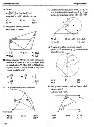 Lumbreras Editores Trigonometría
10. Siendo
sen ^tan j csc(2cos(jc
- 9°)) = 1
adem ás 0°<x<90°, e! valor de x es
A) 31° B) 39° C)42°
D) 49° E) 51°
11. Del gráfico adjunto, calcule
M = 3cot 0 -1 1 tan 0
A) 473 B) 873 C) io73
D ) u 73 E) 5 7 3
12. En un triángulo ABC (recto en B) se traza la
mediana BD (D en AC), en el, triángulo ABD
se traza la altura AH (H en BD), en AH Se toma
el punto medio M tal qué m<MCB = a, halle
cota si m«BCA = 30°
4 7 3 , 7 73 ^ 7
K>— b ) t - C ) 5
W 3 - 7 7 3
D ) ~ r e ) t
13. Del gráfico, siendo AOB cuadrante
halle tana.
A) 5/6 B) 4/7 C) 6/5
D) 7/3 E) 3/7
14. Del gráfico mostrado, halle co t0 , si ABC es
un triángulo equilátero. Además T, My P son
puntos de tangencia. Siendo TN = MQ = QP
A) 73-1 B) 3(2-73) C) 5+ 373
D) 2-73 E) 2+ 373
15. A partir del gráfico mostrado, calcule
(3cotx - 4)2, siendo O, y Oz centros de t e
circunferencias
D )5 E )8
16. Del gráfico mostrado, .calcule 7tan a +772 ,
siendo i// SEa.
Además 2AB = 5BC
D) 14 E) 15
120
 