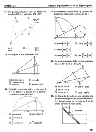CAPÍTULO II Razones trigonométricas de un ángulo agudo
17. Del gráfico, calcule el valor de 8tan9+69,
siendo ABCD un cuadrado y PN = MN
B ___
i /
; /
' ÍM-/
37 °F E
. y i 6 °
A) 1 B) -1 C) 0
D) 2 E) -2
18. En la figura AC=m. Halle BH - 2PH
A) 2m cosatan2a B) m eos2a
C) 2rnsenatan2a
D) msen2a E) msen a eos a
19. Del gráfico mostrado, halle x en términos de
0 y d. Siendo O centro de la sem icir­
cunferencia, además AP=d
O —sec0tan0
1 2
D) —csc0cot20 E) ^cscOcotO
’ 2 1 2
20. Dado el sector circular AOB, C y D puntos de
tangencia. Halle AE en términos de 6 y r.
C) rsen 0 ^ se c|-l^
D) rsen0^sec| + lj E) r s e n ^ s e c |- l
21. Del gráfico mostrado, halle coto en términos
de a , si AB=BC y a = m<APD
B
C) cot2a - c s c a
D) tana + seca E) tana + sec2a
22. Se desea dar la vuelta en una esquina una
escalera de longitud L, en posición horizontal
(ver figura), entre un corredor de 3 m de
ancho a otro de 4 m de ancho.
121
 
