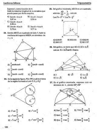 Lumbreras Editores Trigonometría
Exprese L como función de 0.
Halle la máxima longitud de la escalera que
pueda pasar por dicha esquina.
A) 3sec0 + 4csc0
9,87 m
C) 3sec0 +4csc0
8,96 m
D) 3sec0 + 4’
csc0
9,79 m
B) 3csc0 + 4csc0
8,96 m
E) 3sec0 + 4csc0
9,77 m
23. Siendo ABCD un cuadrado de lado (, halle la
mediana del trapecio MBDN, en términos de
f y 0.
5
C) -(sen0-cos0)
D) -(secG-cscG) e) -(senG +cose)
24. En la siguiente figura, PQ=PR ¿cuál es el área
de la región formada al unir P, O, y 0 2?
C) r2s e n |.c o t^
D) r2csc2^ E) r2sen2| tan J
25. Del gráfico mostrada, ABCD es un cuadrado,
AD 3
además , calcule
(sec20 -l)2+ (csc20 -^ )2
A) 6500/81 B) 6551/81 C)6562/81
D) 6601/27 E) 6611/27
26. Del gráfico, se tiene que AE=2; EC= 273
calcule K= 373 tan0+5tana
B
A) 1 B) V3 C) 1+73
D) 2+73 E) 373
27. En el gráfico m ostrada, exprese cote en
términos de a , siendo MP=BP
a a ■
. ■ a a
A) 2tan +cot — B ) 4 s e c - + ta n -
a a
C ) 4sen y +C0 S 2
a a „ „ a a
D) 4csc - + tan ~ E) 2sen j +cot ^
. 122
 