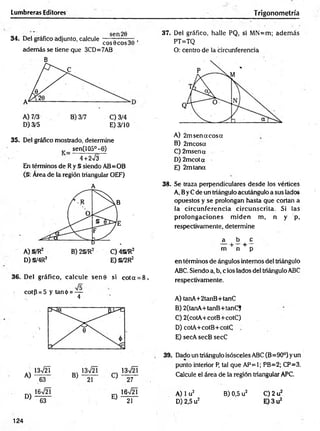 Lumbreras Editores Trigonometría
34. Del gráfico adjunto, calcule -— --— ,
eos 0eos30
además se tiene que 3CD=7AB
B
D) 3/5 E) 3/10
35. Del gráfico mostrado, determine
v _ sen(105°-6)
4 +2^3
En términos de Ry S siendo AB=OB
(§: Área de la región triangular OEF)
A
D) §/4R2 E) §/2R2
36. Del gráfico, calcule sen0 si cota = 8,
cot{5 = 5 y tan<¡>= —
4
37. Del gráfico, halle PQ, si MN=m; adem ás
PT=TQ
O: centro de la circunferencia
A) 2m sen a eos a
B) 2mcosa
C) 2msena
D ) 2mcota
E) 2mtana
38. Se traza perpendiculares desde los vértices
A, ByC de un triángulo acutángulo a sus lados
opuestos y se prolongan hasta que cortan a
la circunferencia circunscrita. Si las
prolongaciones m iden m, n y p,
respectivamente, determine
a b o
+ +
m n p
en términos de ángulos internos del triángulo
ABC. Siendo a, b, c los lados del triángulo ABC
respectivamente.
A) tanA+2tanB+tanC
B) 2(tanA+tanB+tanC)
C) 2(cotA+cotB+cotC)
D) cotA+cotB+cotC
E) secA secB secC
39. Dado un triángulo isósceles ABC (B=90°) yun
punto interior P, tal que AP=1; PB=2; CP=3.
Calcule el área de la región triangular APC.
B) 0,5 u2 C) 2 u2
E) 3 u2
124
63 21
A) 1u2
D) 2,5 u2
 