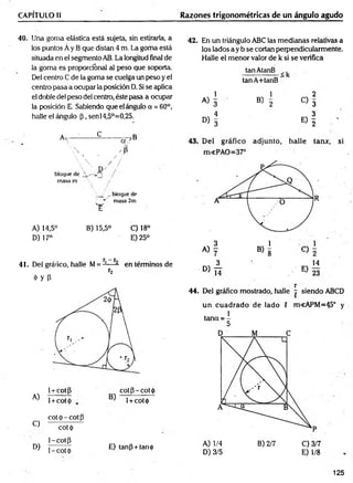 CAPÍTULO II Razones trigonométricas de un ángulo agudo
40. Una goma elástica está sujeta, sin estirarla, a
los puntos Á y B que d isto 4 m. La goma está
situada en el segmento AB. La longitud final de
la goma es proporcional al peso que soporta.
Del centro C de la goma se cuelga un peso y el
centro pasa a ocupar la posición D. Si se aplica
el doble del peso del centro, éste pasa a ocupar
la posición E. Sabiendo que el ángulo a = 60°,
halle e! ángulo (3, senl4,5°=0,25.
•  4
 * 1 / /
  / /
D /
bloque de
masa m  /
 / ^ bloque de
f masa 2m
"e
A) 14,5° B) 15,5° C) 18°
D) 17° E) 25°
Y _j"
41. Del gráfico, halle M= J— - en términos de
r2
Ó y P
1 +cotp cotp-cotó
^ 1+c o t l +C
O
t<
¡>
cot ó - cot p
^ cottp
1-cotp
D) y^cot^ E) tanp + tan<¡)
42. En un triángulo ABC las medianas relativas a
los lados a y b se cortan perpendicularmente.
Halle el menor valor de k si se verifica
tanAtanB , ,
tanA+tanB
1 1 2
A) 3 8) 2
C ) 3
4 3
° > 3 « I
44. Del gráfico mostrado, halle j siendo ABCD
un cuadrado de lado 5 m<APM=45° y
tana = ^
A) 1/4 B) 2/7 C) 3/7
D) 3/5 E) 1/8
125
 
