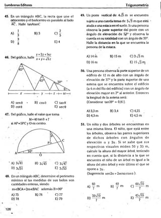 Lumbreras Editores Trigonometría
45. En un triángulo ABC, la recta que une el
ortocentro y el baricentro es paralelo al lado
AC. Halle tanAtanC
1 2
A)
3
B) 3
C> 5
3
D)
8
E) 4
y + 2z + 5t¿>
46. Del gráfico, halle x +y+yfi~
A) sen0 • B) eos© C) tan 9
D) cot0 E) sec0
47. Del gráfico, halle el valor que toma
M=40 tan0 +7
si AP=5PC y O es centro.
' A) 3n
/41 B) 3^/43 C) 3^4 7
D) 3n
/51 E) 3 ^ 5 3
48. En un triángulo ABC, determine el perímetro
mínimo si las m edidas de sus lados son
cantidades enteras, siendo
m<BCA=2m<BAC además B>90°
A) 75 B) 76 ' C) 77
D) 78 E) 79
49. Un poste vertical de 4y3 m se encuentra
sujeto a unacuerdatensa de 5v3 m que está
atada a unaestacaen el suelo. Si una persona
observa la parte superior del poste con un
ángulo de elevación de 53° y observa la
cuerda en su totalidad con un ángulo de 30°.
Halle la distancia en la que se encuentra la
persona de la estaca.
A) 14 m B) 15 m C )3V 3m
D) 16 m E) 15 m
50. Una persona observa la parte superior de un
edificio de 12 m de alto con un ángulo de
. elevación de 37° y la paite superior de una
antena que se encuentra sobre el edificio
(a 4 m del filo del edificio) con un ángulo de
elevación mayor en 2o al anterior. Entonces
la longitud de la antena será:
(Considerar tan39° = 0,81).
A) 3,3 m B) 3,4 C) 4,25
D) 4,3 m E) 4,5 m
51. Un niño y dos árboles se encuentran en
una misma línea. El niño, que e?tá entre
los árboles, observa las partes superiores
de dichos árb o les con ángulos de
elevación a y. 2 a . Si se .sabe que sus
respectivas visuales m iden 30 y 35 m,
calcule la altura de! mayor árbol, teniendo
en cuenta que, si la distancia a la que se
encuentra el niño de un árbol es igual a la
altura del otro árbol y este último el que se
opone a 2a-
(Sugerencia sen2a = 2senacosa).
60 40 60VÍO
A) y m B ) y m C)
7
50x/l0
~
45n
/Í0
D) --------------m
7
E)
7
126
 