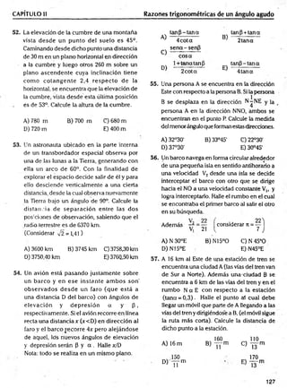 CAPÍTULO II Razones trigonométricas de un ángulo agudo
52. La elevación de la cumbre de una montaña
vista desde un punto del suelo es 45°.
Caminando desde dicho punto una distancia
de 30 m en un plano horizontal en dirección
a la cumbre y luego otros 260 m sobre un
plano ascendente cuya inclinación tiene
com o co tan g en te 2,4 resp ecto de la
horizontal, se encuentra que la elevación de
la cumbre, vista desde esta última posición
es de 53°. Calcule la altura de la cumbre.
A) 780 m B) 700 m C) 680 m
D) 720 m E) 400 m
A)
tan P -tan a
B)
tanP + tana
4cota
sen a-sen P
2tan a
C)
cosa
D)
1+ teína tan P
E)
tanp - tan a
2cota 4 tan a
55. Una persona A se encuentra en la dirección
Este con respecto a la persona B. Si la persona
B se desplaza en la dirección N-NE y ]a
persona A en la dirección NNO, ambos se
encuentran en el punto P. Calcule la medida
del menor ángulo que forman estas direcciones.
53. Un astronauta ubicado en la parte interna
de un transbordador espacial observa por
una de las lunas a la Tierra, generando con
ella un arco de 60°. Con la finalidad de
explorar el espacio decide salir de él y para
ello desciende verticalmente a una cierta
distancia, desde la cual observa nuevamente
la Tierra bajo un ángulo de 90°. Calcule la
distancia de separación entre las dos
pos:ciones de observación, sabiendo que el
radio terrestre es de 6370 km.
(Considerar -J2 = 1,41)
A) 3600 km B) 3745 km C) 3758,30 km
D) 3750,40 km E) 3760,50 km
54. Un avión está pasando justam ente sobre
un barco y en ese instante am bos son'
observados d esd e un faro (que está a
una distancia D del barco) con ángulos de
elevación y d ep resió n a y P,
respectivamente. Si el avión recorre en línea
recta una distancia* (x<D) en dirección al
faro y el barco recorre 4x pero alejándose
de aquel, los nuevos ángulos de elevación
y depresión serán P y a . Halle x/D
Nota: todo se realiza en un mismo plano.
A) 32°30' B) 33°45' C) 22°30'
D) 37°30' E) 30°45'
56. Un barco navega en forma circular alrededor
de una pequeña isla en sentido antihorario a
una velocidad V2 desde una isla se decide
interceptar el barco con otro que se dirige
hacia el NO a una velocidad constante V,, y
logra interceptarlo. Halle el rumbo en el cual
se encontraba el primer barco al salir el otro
en su búsqueda.
Además y = y ^cons¡derar rc= y j
A) N 30°E B) N15°0 C) N 45°0
D) N15°E E) N45°E
57. A 16 km al Este dé una estación de tren se
encuentra una ciudad A (las vías del tren van
de Sur a Norte). Además una-ciudad 3 se
encuentra a 6 km de las vías del tren y en el
rum bo N a E con respecto a la estación
(tana = 0,3). Halle el punto ai cual debe
llegar un móvil que parte de A llegando a las
vías del tren y dirigiéndose a B, (el móvil sigue
la ruta más corta). Calcule la distancia de
dicho punto a la estación.
A) 16 m
150
D) — m
u j n
160
B) -— m
1 11
% 110
c) l F m
170
E ) T3"m
127
 